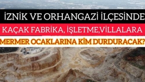 İZNİK VE ORHANGAZİ İLÇESİNDEKİ KAÇAK FABRİKA,İŞLETME,VİLLALARA VE MERMER OCAKLARINA KİM DURDURACAK?